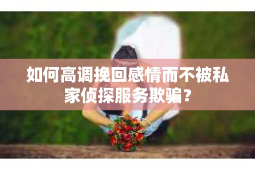 如何高调挽回感情而不被私家侦探服务欺骗？