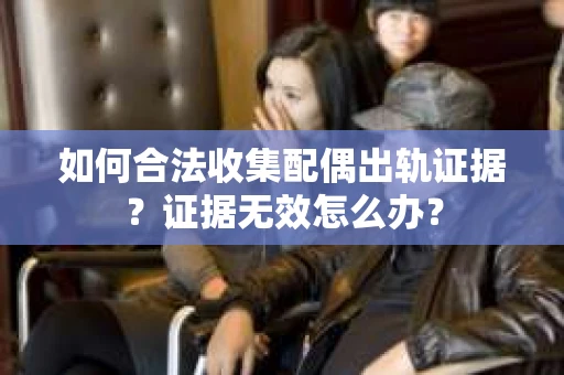 如何合法收集配偶出轨证据？证据无效怎么办？