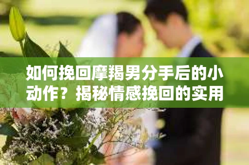 如何挽回摩羯男分手后的小动作？揭秘情感挽回的实用策略