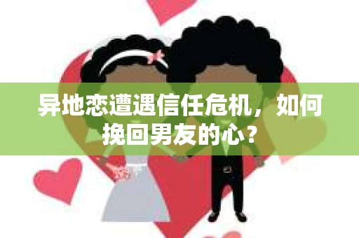 异地恋遭遇信任危机，如何挽回男友的心？