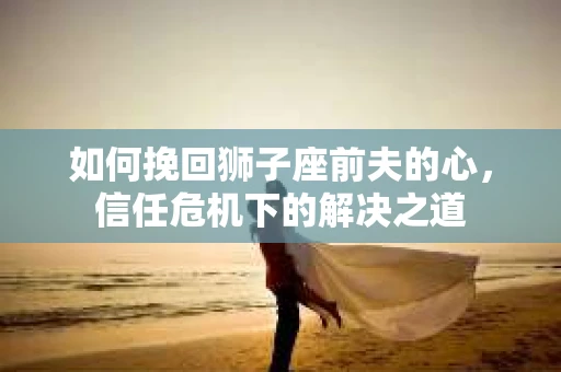 如何挽回狮子座前夫的心，信任危机下的解决之道