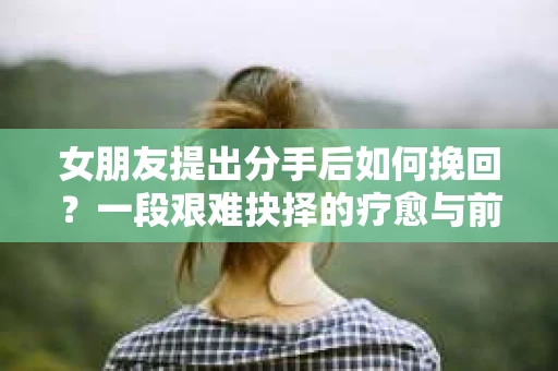 女朋友提出分手后如何挽回?一段艰难抉择的疗愈与前行之路 女朋友提出分手后如何挽回?一段艰难抉择的疗愈与前行之路