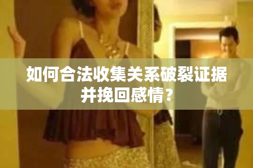 如何合法收集关系破裂证据并挽回感情？