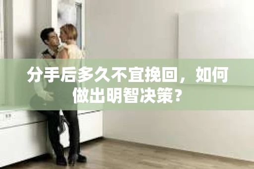 分手后多久不宜挽回，如何做出明智决策？