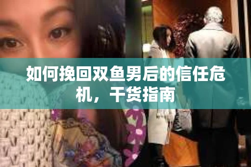 如何挽回双鱼男后的信任危机,干货指南 如何挽回双鱼男后的信任危机,干货指南