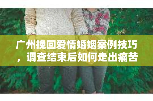广州挽回爱情婚姻案例技巧,调查结束后如何走出痛苦并做出明智决策? 广州挽回爱情婚姻案例技巧,调查结束后如何走出痛苦并做出明智决策?