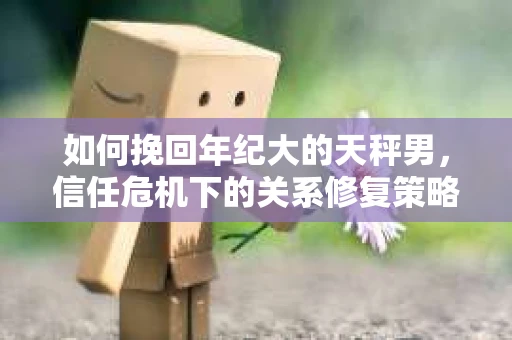 如何挽回年纪大的天秤男，信任危机下的关系修复策略