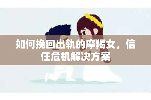 如何挽回出轨的摩羯女，信任危机解决方案