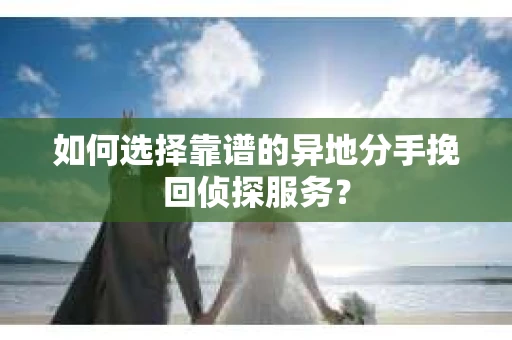 如何选择靠谱的异地分手挽回侦探服务？