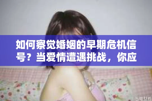 如何察觉婚姻的早期危机信号？当爱情遭遇挑战，你应该怎么办？