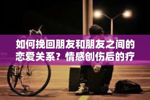 如何挽回朋友和朋友之间的恋爱关系？情感创伤后的疗愈与决策之路