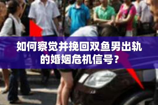 如何察觉并挽回双鱼男出轨的婚姻危机信号？