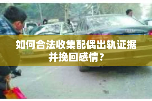 如何合法收集配偶出轨证据并挽回感情？