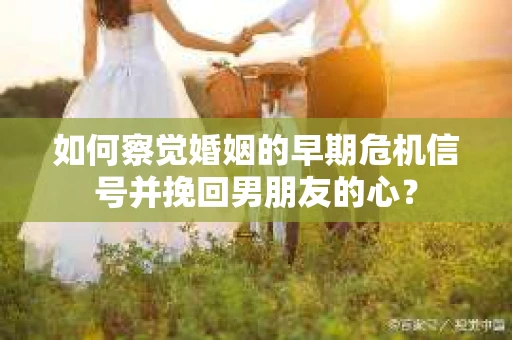 如何察觉婚姻的早期危机信号并挽回男朋友的心？