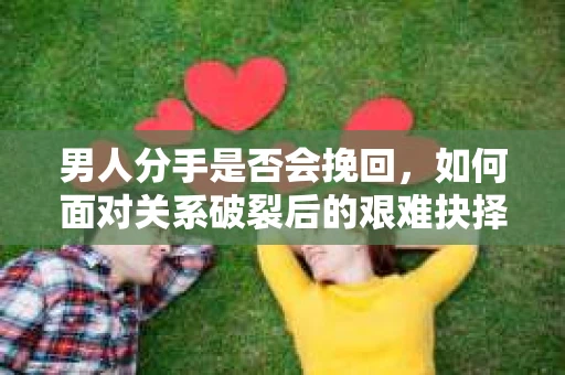 男人分手是否会挽回,如何面对关系破裂后的艰难抉择? 男人分手是否会挽回,如何面对关系破裂后的艰难抉择?