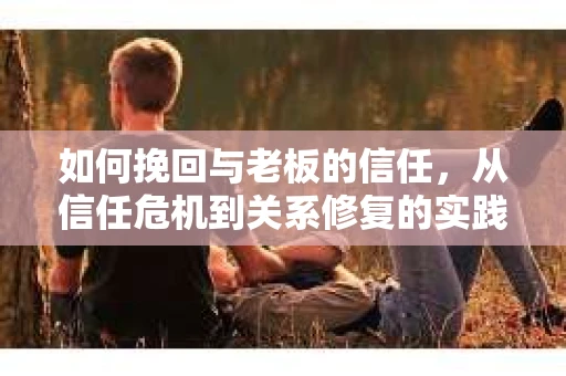 如何挽回与老板的信任，从信任危机到关系修复的实践指南