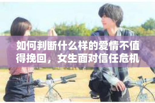 如何判断什么样的爱情不值得挽回,女生面对信任危机怎么办? 如何判断什么样的爱情不值得挽回,女生面对信任危机怎么办?