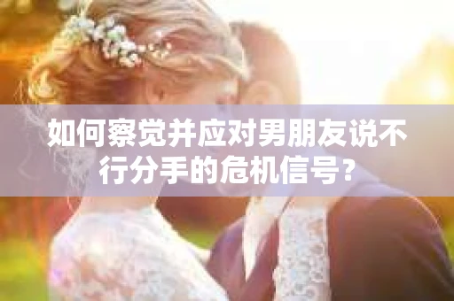 如何察觉并应对男朋友说不行分手的危机信号？