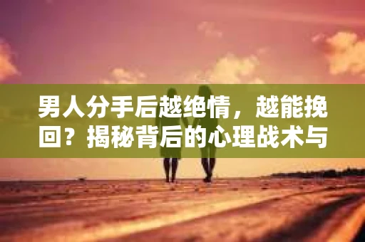 男人分手后越绝情，越能挽回？揭秘背后的心理战术与实际操作