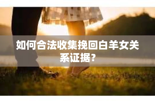 如何合法收集挽回白羊女关系证据？