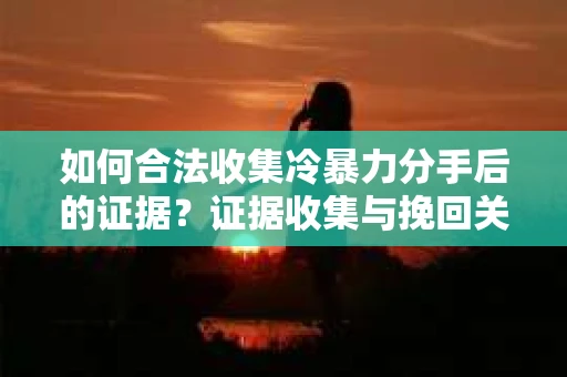 如何合法收集冷暴力分手后的证据？证据收集与挽回关系怎么办？