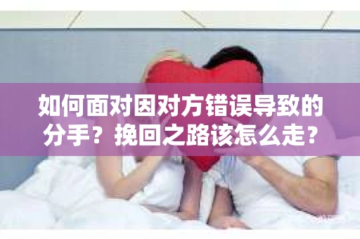 如何面对因对方错误导致的分手？挽回之路该怎么走？