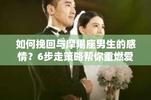 如何挽回与摩羯座男生的感情？6步走策略帮你重燃爱情之火