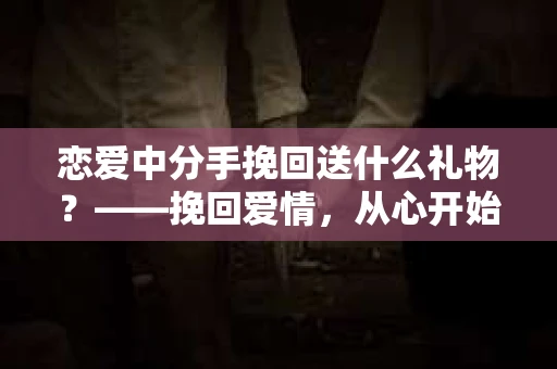 恋爱中分手挽回送什么礼物？——挽回爱情，从心开始