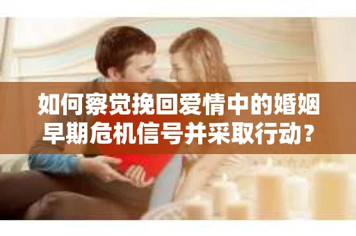 如何察觉挽回爱情中的婚姻早期危机信号并采取行动？