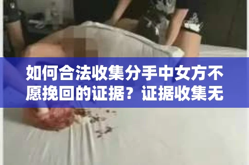 如何合法收集分手中女方不愿挽回的证据？证据收集无效怎么办？