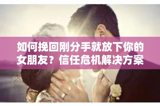 如何挽回刚分手就放下你的女朋友？信任危机解决方案