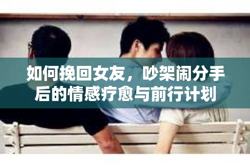 如何挽回女友，吵架闹分手后的情感疗愈与前行计划