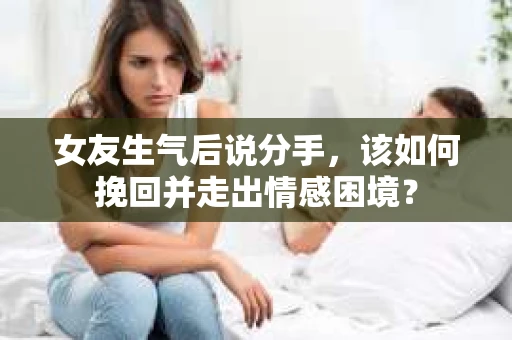 女友生气后说分手，该如何挽回并走出情感困境？