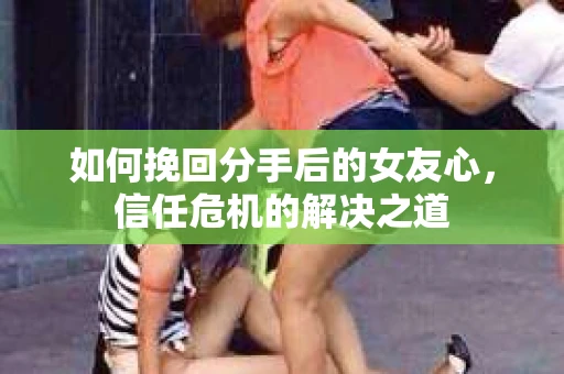 如何挽回分手后的女友心，信任危机的解决之道