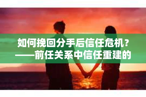 如何挽回分手后信任危机？——前任关系中信任重建的实用指南