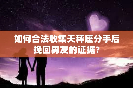 如何合法收集天秤座分手后挽回男友的证据？