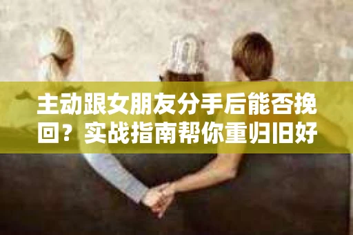 主动跟女朋友分手后能否挽回？实战指南帮你重归旧好