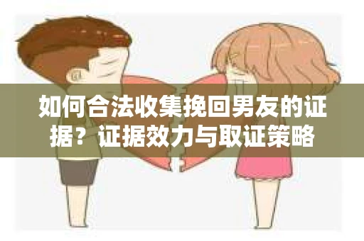 如何合法收集挽回男友的证据？证据效力与取证策略