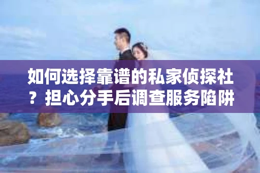 如何选择靠谱的私家侦探社？担心分手后调查服务陷阱怎么办？