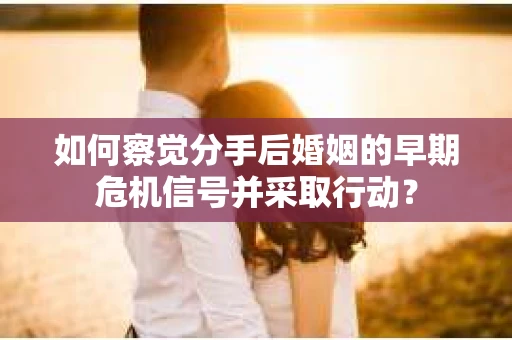 如何察觉分手后婚姻的早期危机信号并采取行动？