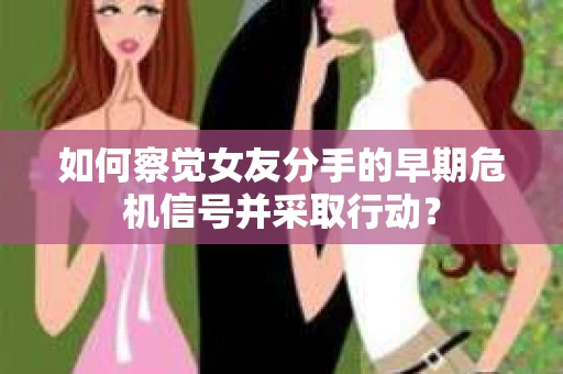 如何察觉女友分手的早期危机信号并采取行动？
