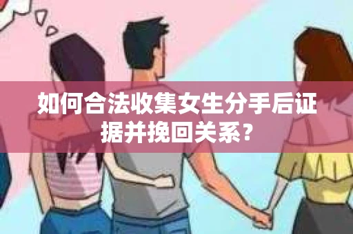 如何合法收集女生分手后证据并挽回关系？
