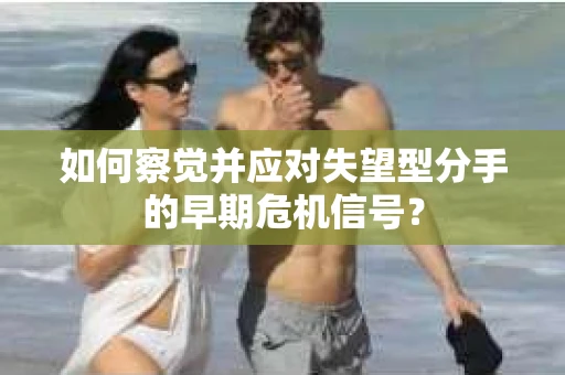 如何察觉并应对失望型分手的早期危机信号？