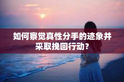 如何察觉真性分手的迹象并采取挽回行动？