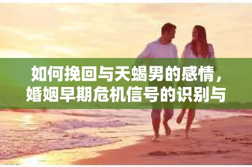 如何挽回与天蝎男的感情，婚姻早期危机信号的识别与应对
