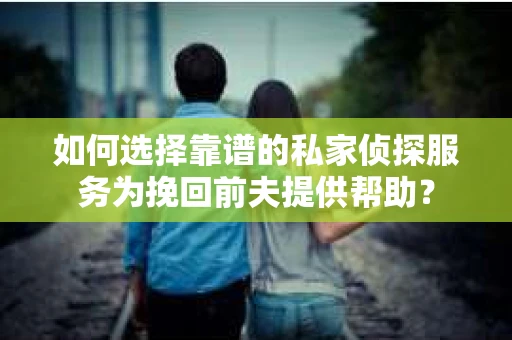 如何选择靠谱的私家侦探服务为挽回前夫提供帮助？