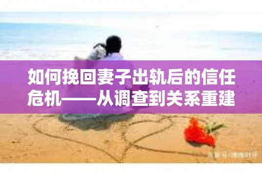 如何挽回妻子出轨后的信任危机——从调查到关系重建的全方位指南