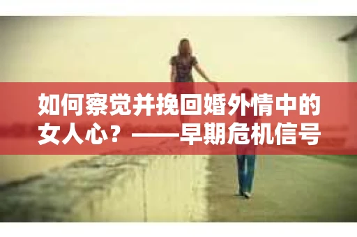 如何察觉并挽回婚外情中的女人心？——早期危机信号与干预策略