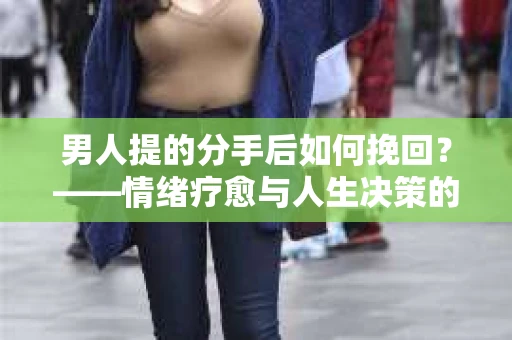 男人提的分手后如何挽回？——情绪疗愈与人生决策的干货指南
