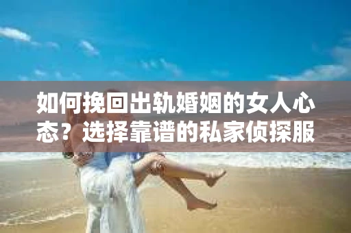 如何挽回出轨婚姻的女人心态？选择靠谱的私家侦探服务指南